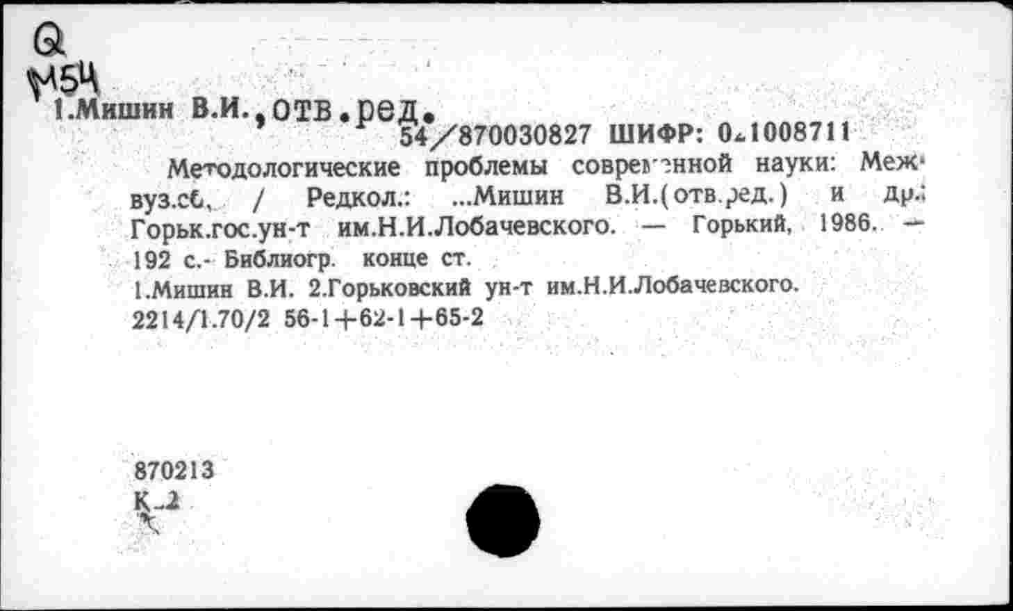 ﻿а
1.Мишин в.и.,отв.сед.
54/870030827 ШИФР: 0.1008711
Методологические проблемы соврем енной науки: Меж* вуз.сС, / Редкол.: ...Мишин В.И.(отв.ред.) и др.: Горьк.гос.ун-т им.Н.И. Лобачевского. — Горький, 1986. — 192 с,- Библиогр. конце ст.
1.Мишин В.И. 2.Горьковский ун-т им.Н.И.Лобачевского.
2214/1.70/2 56-1+62-1+65-2
870213
V